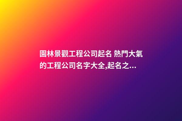 園林景觀工程公司起名 熱門大氣的工程公司名字大全,起名之家-第1張-公司起名-玄機派